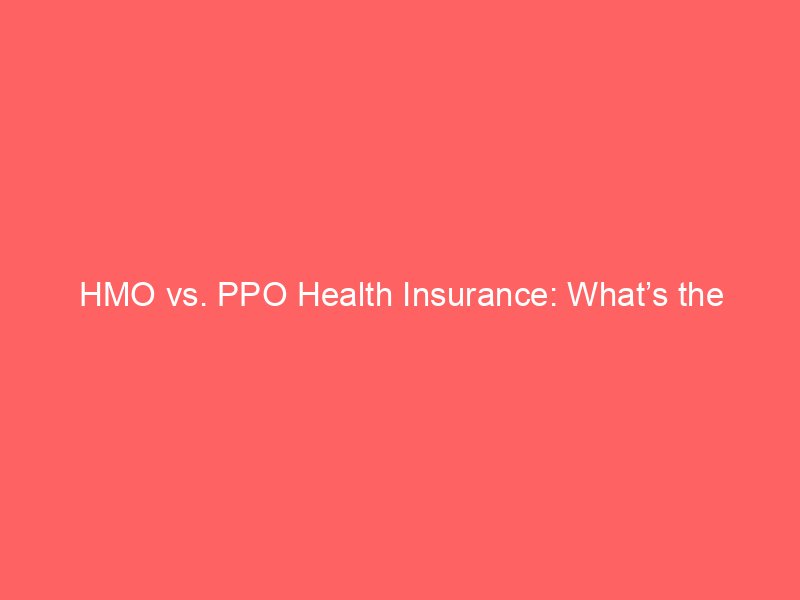 HMO vs. PPO Health Insurance: What’s the Difference and How Do They Work?